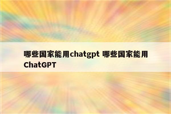 哪些国家能用chatgpt 哪些国家能用ChatGPT