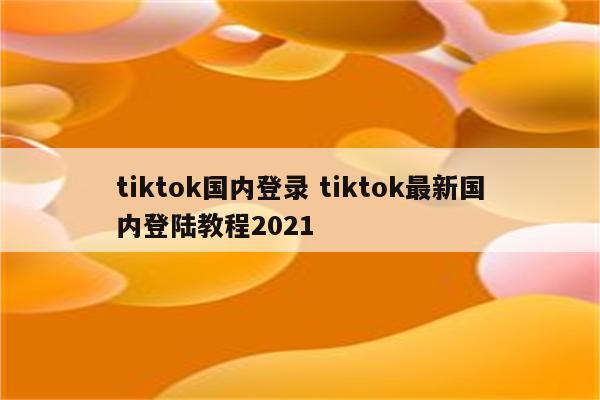 tiktok国内登录 tiktok最新国内登陆教程2021