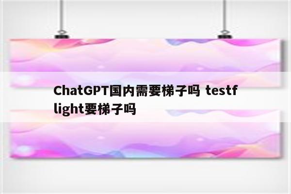 ChatGPT国内需要梯子吗 testflight要梯子吗