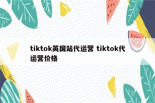 tiktok英国站代运营 tiktok代运营价格