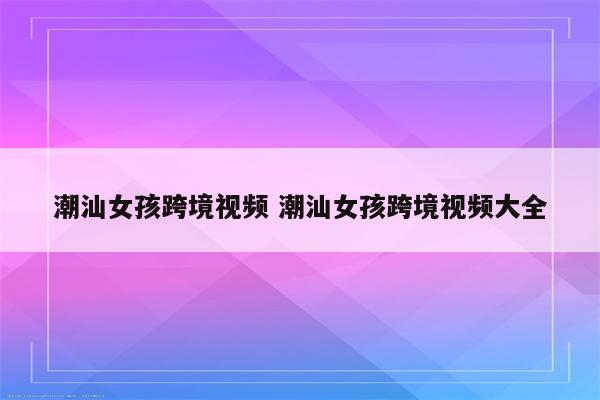 潮汕女孩跨境视频 潮汕女孩跨境视频大全