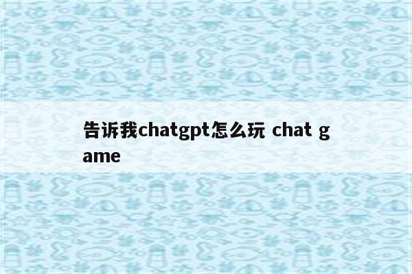 告诉我chatgpt怎么玩 chat game