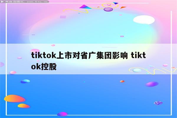 tiktok上市对省广集团影响 tiktok控股