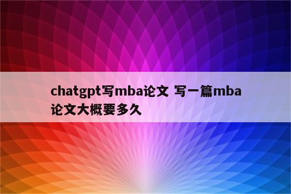 chatgpt写mba论文 写一篇mba论文大概要多久