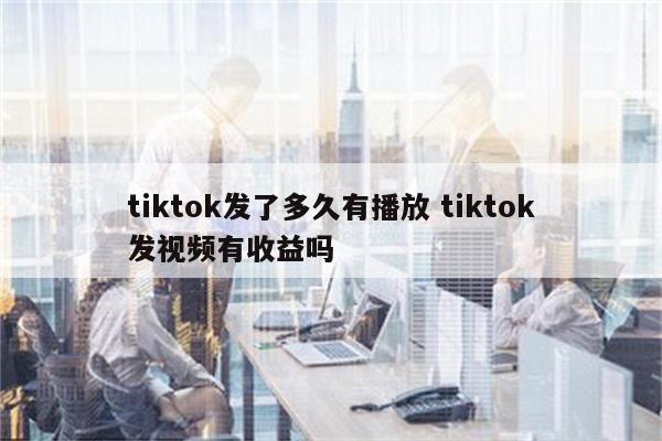 tiktok发了多久有播放 tiktok发视频有收益吗