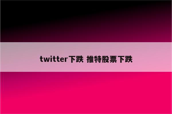 twitter下跌 推特股票下跌