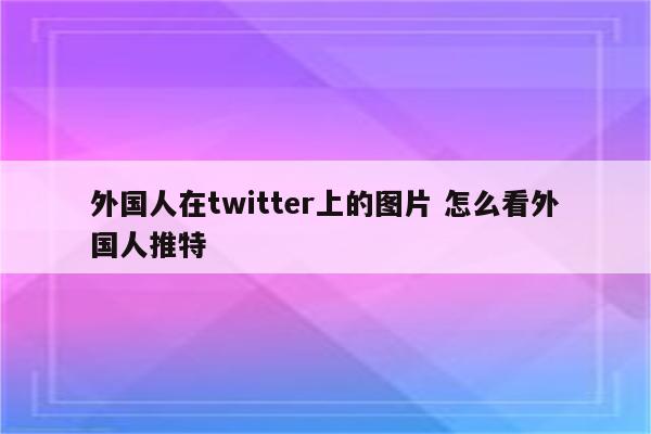 外国人在twitter上的图片 怎么看外国人推特