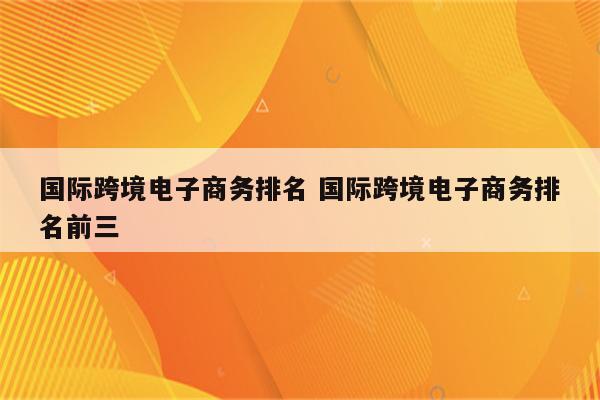 国际跨境电子商务排名 国际跨境电子商务排名前三