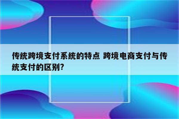 传统跨境支付系统的特点 跨境电商支付与传统支付的区别?