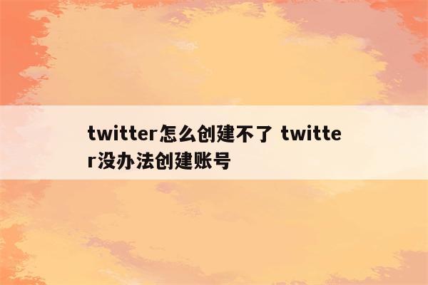 twitter怎么创建不了 twitter没办法创建账号