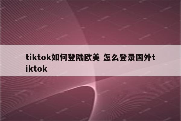 tiktok如何登陆欧美 怎么登录国外tiktok