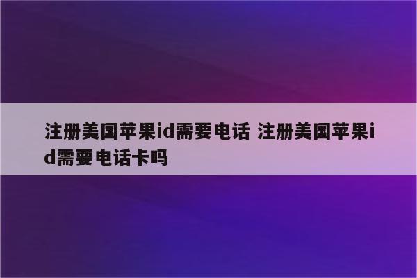 注册美国苹果id需要电话 注册美国苹果id需要电话卡吗