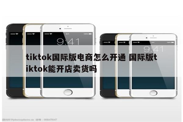 tiktok国际版电商怎么开通 国际版tiktok能开店卖货吗