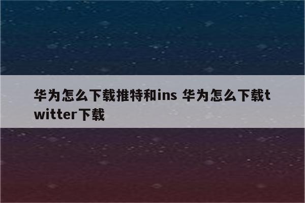 华为怎么下载推特和ins 华为怎么下载twitter下载