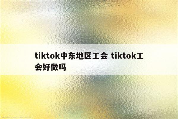tiktok中东地区工会 tiktok工会好做吗