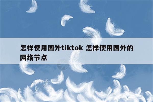 怎样使用国外tiktok 怎样使用国外的网络节点