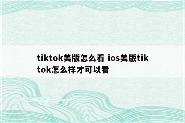 tiktok美版怎么看 ios美版tiktok怎么样才可以看