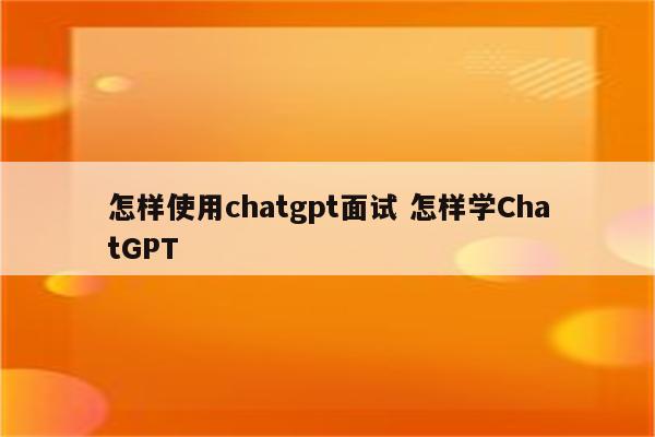 怎样使用chatgpt面试 怎样学ChatGPT