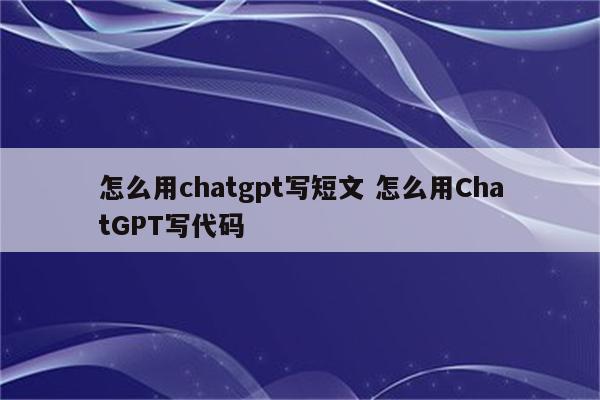 怎么用chatgpt写短文 怎么用ChatGPT写代码