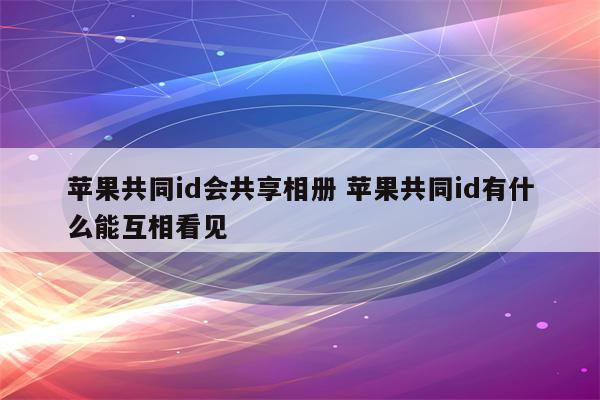 苹果共同id会共享相册 苹果共同id有什么能互相看见