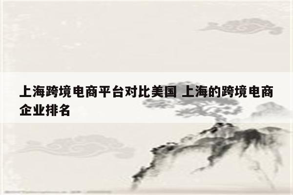 上海跨境电商平台对比美国 上海的跨境电商企业排名