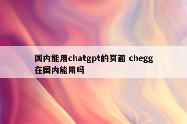 国内能用chatgpt的页面 chegg在国内能用吗