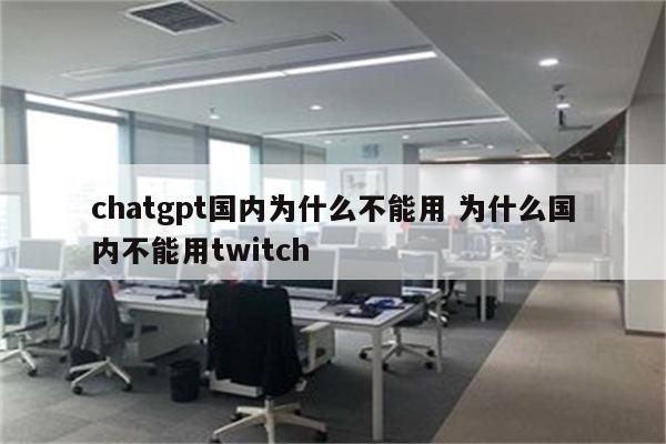 chatgpt国内为什么不能用 为什么国内不能用twitch