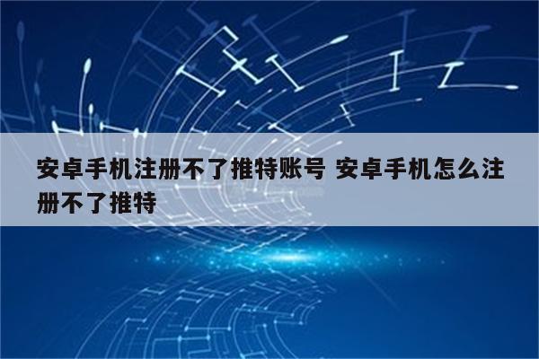 安卓手机注册不了推特账号 安卓手机怎么注册不了推特