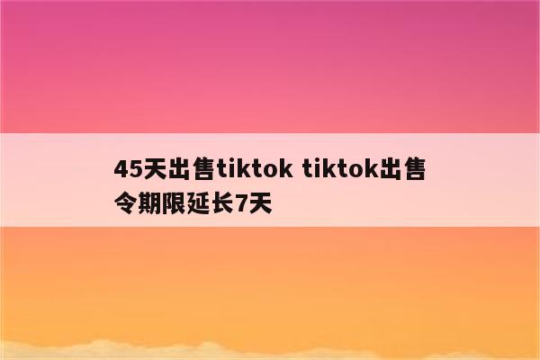 45天出售tiktok tiktok出售令期限延长7天