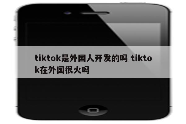 tiktok是外国人开发的吗 tiktok在外国很火吗