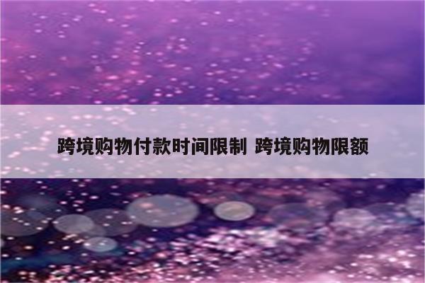 跨境购物付款时间限制 跨境购物限额