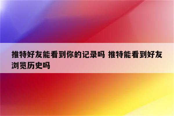 推特好友能看到你的记录吗 推特能看到好友浏览历史吗