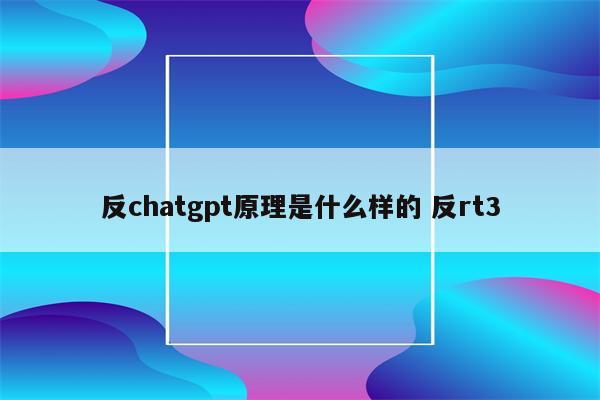 反chatgpt原理是什么样的 反rt3