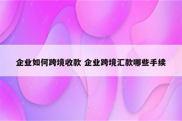 企业如何跨境收款 企业跨境汇款哪些手续