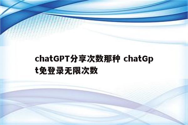 chatGPT分享次数那种 chatGpt免登录无限次数