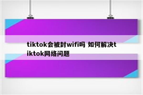 tiktok会被封wifi吗 如何解决tiktok网络问题