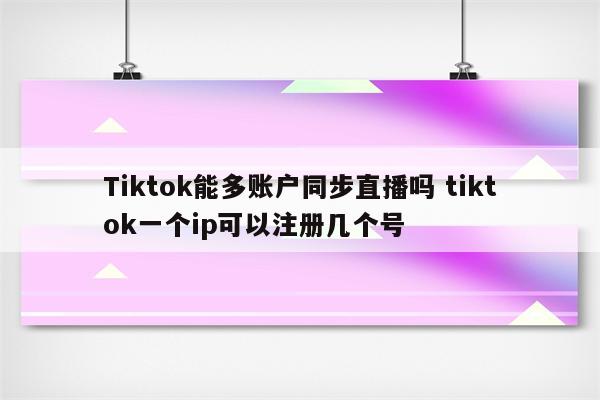 Tiktok能多账户同步直播吗 tiktok一个ip可以注册几个号