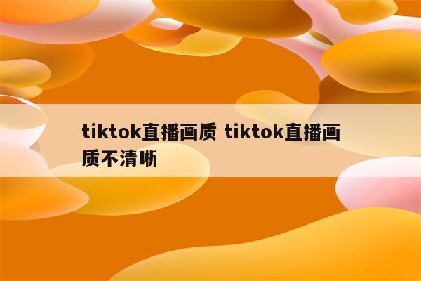 tiktok直播画质 tiktok直播画质不清晰