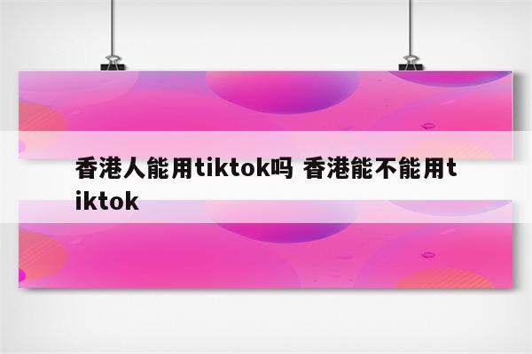 香港人能用tiktok吗 香港能不能用tiktok