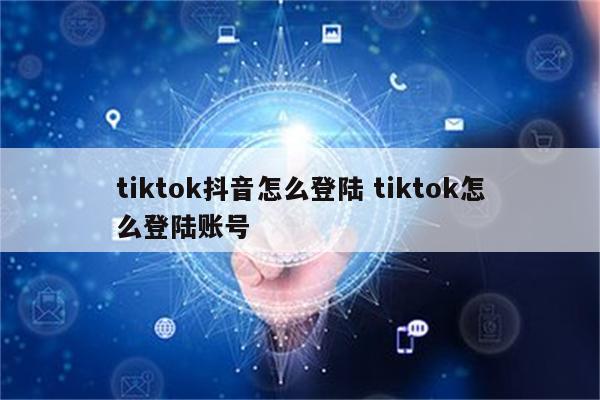 tiktok抖音怎么登陆 tiktok怎么登陆账号