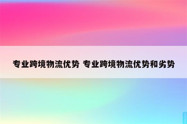 专业跨境物流优势 专业跨境物流优势和劣势