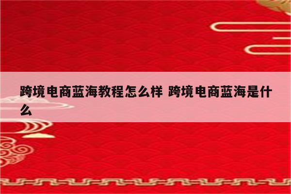 跨境电商蓝海教程怎么样 跨境电商蓝海是什么