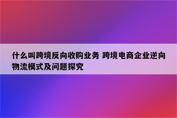 什么叫跨境反向收购业务 跨境电商企业逆向物流模式及问题探究