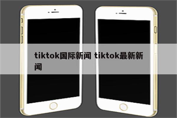 tiktok国际新闻 tiktok最新新闻