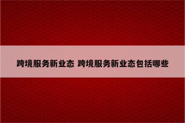 跨境服务新业态 跨境服务新业态包括哪些