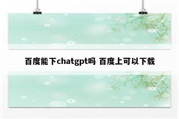 百度能下chatgpt吗 百度上可以下载