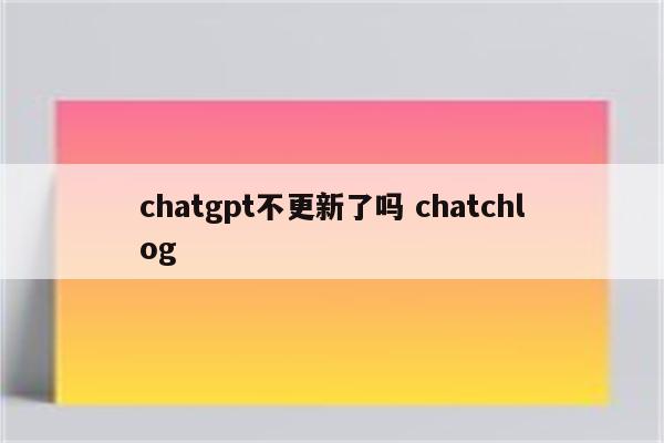 chatgpt不更新了吗 chatchlog