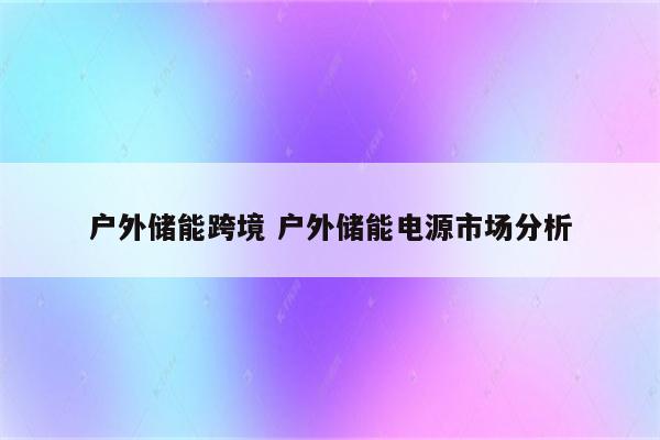 户外储能跨境 户外储能电源市场分析