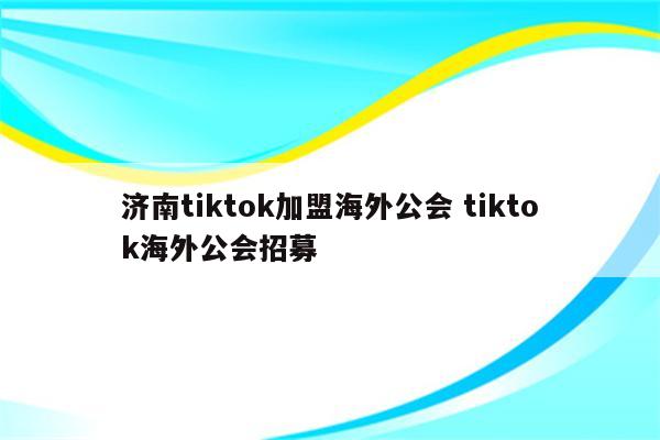 济南tiktok加盟海外公会 tiktok海外公会招募