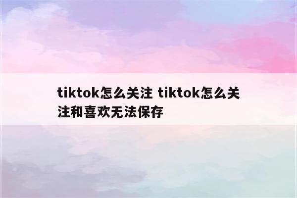 tiktok怎么关注 tiktok怎么关注和喜欢无法保存